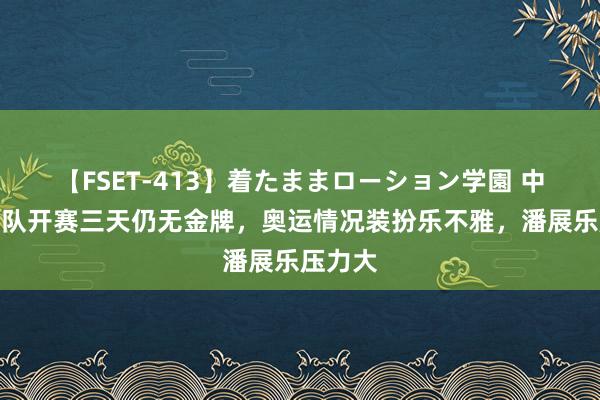 【FSET-413】着たままローション学園 中国拍浮队开赛三天仍无金牌，奥运情况装扮乐不雅，潘展乐压力大