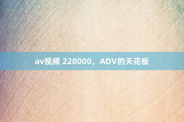 av视频 228000，ADV的天花板