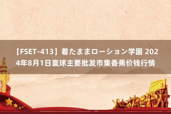 【FSET-413】着たままローション学園 2024年8月1日寰球主要批发市集香蕉价钱行情