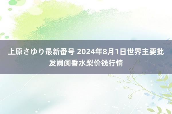 上原さゆり最新番号 2024年8月1日世界主要批发阛阓香水梨价钱行情