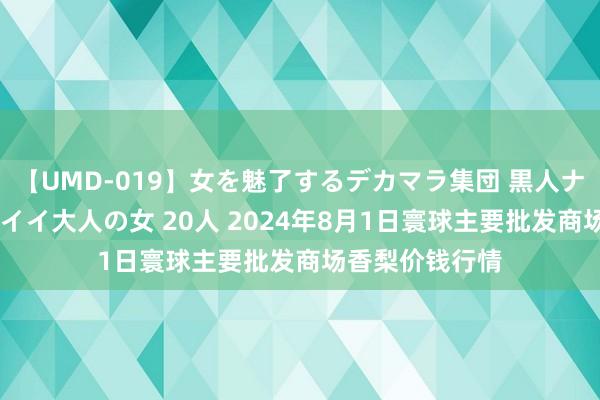 【UMD-019】女を魅了するデカマラ集団 黒人ナンパ エロくてイイ大人の女 20人 2024年8月1日寰球主要批发商场香梨价钱行情