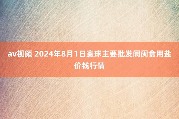 av视频 2024年8月1日寰球主要批发阛阓食用盐价钱行情