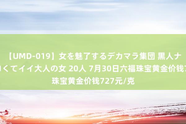 【UMD-019】女を魅了するデカマラ集団 黒人ナンパ エロくてイイ大人の女 20人 7月30日六福珠宝黄金价钱727元/克