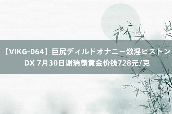 【VIKG-064】巨尻ディルドオナニー激淫ピストン DX 7月30日谢瑞麟黄金价钱728元/克