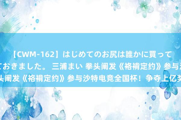 【CWM-162】はじめてのお尻は誰かに買って欲しくて今日までとっておきました。 三浦まい 拳头阐发《袼褙定约》参与沙特电竞全国杯！争夺上亿奖金