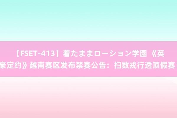 【FSET-413】着たままローション学園 《英豪定约》越南赛区发布禁赛公告：扫数戎行透顶假赛！