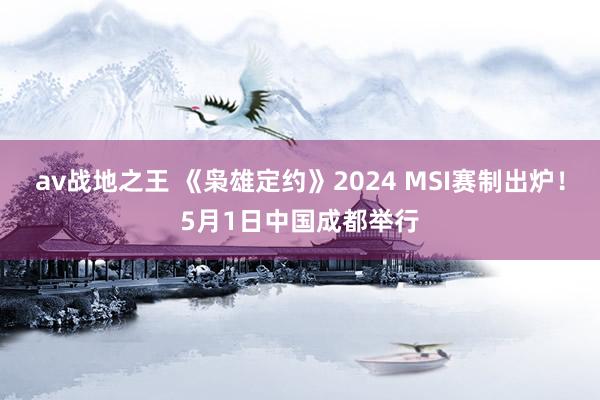 av战地之王 《枭雄定约》2024 MSI赛制出炉！5月1日中国成都举行