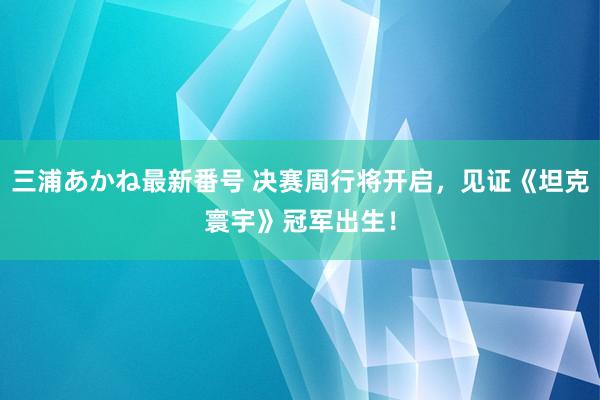 三浦あかね最新番号 决赛周行将开启，见证《坦克寰宇》冠军出生！