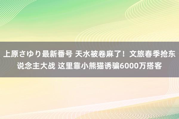 上原さゆり最新番号 天水被卷麻了！文旅春季抢东说念主大战 这里靠小熊猫诱骗6000万搭客