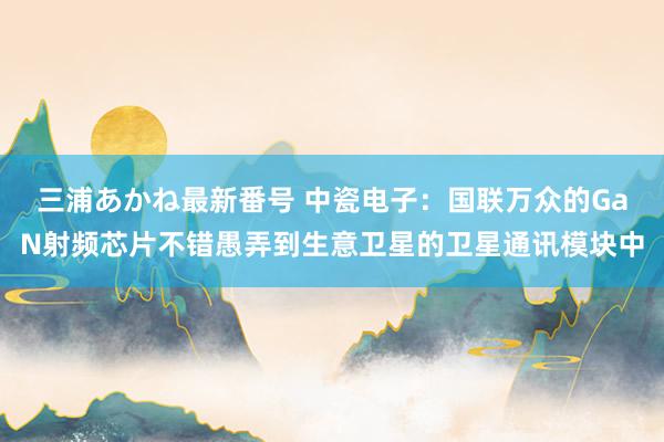 三浦あかね最新番号 中瓷电子：国联万众的GaN射频芯片不错愚弄到生意卫星的卫星通讯模块中