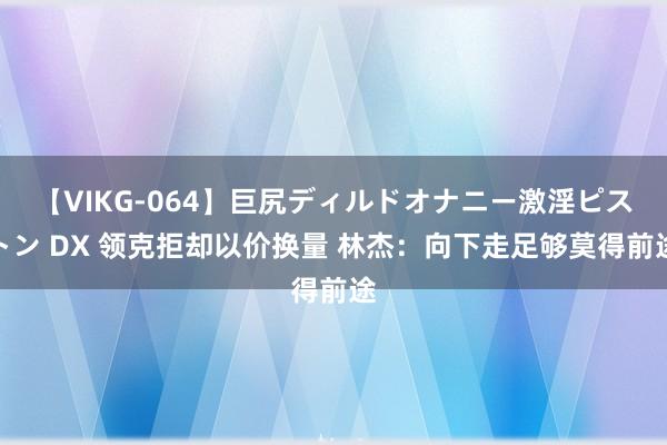 【VIKG-064】巨尻ディルドオナニー激淫ピストン DX 领克拒却以价换量 林杰：向下走足够莫得前途