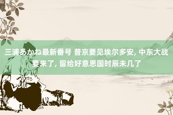 三浦あかね最新番号 普京要见埃尔多安， 中东大战要来了， 留给好意思国时辰未几了