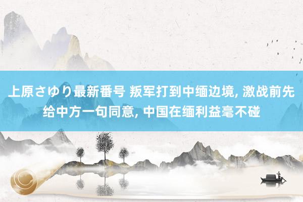 上原さゆり最新番号 叛军打到中缅边境， 激战前先给中方一句同意， 中国在缅利益毫不碰