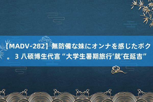 【MADV-282】無防備な妹にオンナを感じたボク。 3 八硕博生代言“大学生暑期旅行‘就’在延吉”