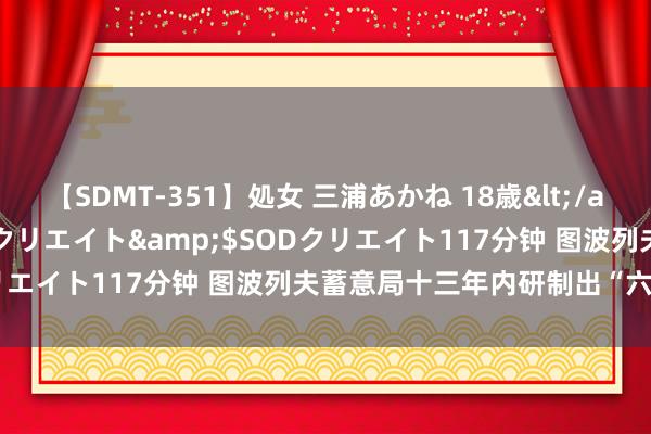 【SDMT-351】処女 三浦あかね 18歳</a>2011-02-05SODクリエイト&$SODクリエイト117分钟 图波列夫蓄意局十三年内研制出“六型”客机