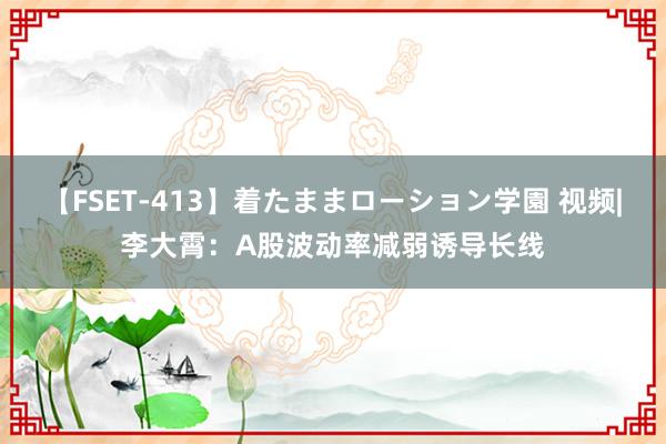 【FSET-413】着たままローション学園 视频|李大霄：A股波动率减弱诱导长线