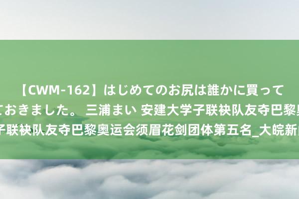 【CWM-162】はじめてのお尻は誰かに買って欲しくて今日までとっておきました。 三浦まい 安建大学子联袂队友夺巴黎奥运会须眉花剑团体第五名_大皖新闻 | 安徽网