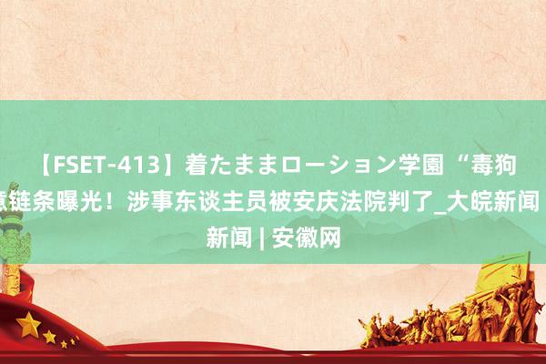 【FSET-413】着たままローション学園 “毒狗针”生意链条曝光！涉事东谈主员被安庆法院判了_大皖新闻 | 安徽网