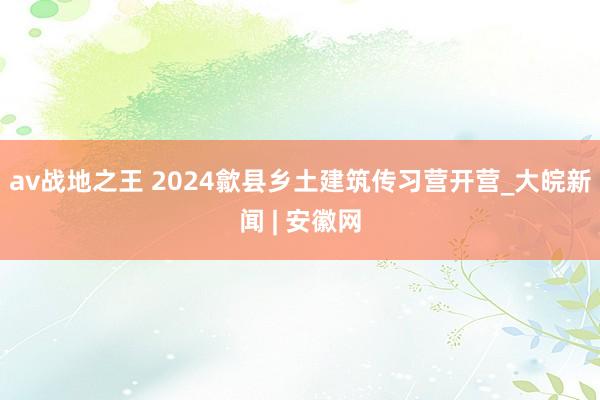 av战地之王 2024歙县乡土建筑传习营开营_大皖新闻 | 安徽网