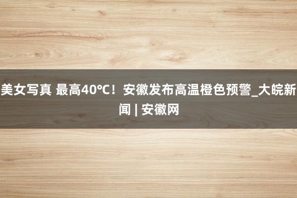 美女写真 最高40℃！安徽发布高温橙色预警_大皖新闻 | 安徽网