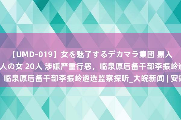 【UMD-019】女を魅了するデカマラ集団 黒人ナンパ エロくてイイ大人の女 20人 涉嫌严重行恶，临泉原后备干部李振岭遴选监察探听_大皖新闻 | 安徽网