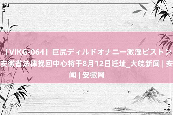 【VIKG-064】巨尻ディルドオナニー激淫ピストン DX 安徽省法律挽回中心将于8月12日迁址_大皖新闻 | 安徽网