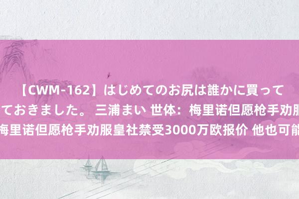 【CWM-162】はじめてのお尻は誰かに買って欲しくて今日までとっておきました。 三浦まい 世体：梅里诺但愿枪手劝服皇社禁受3000万欧报价 他也可能去巴萨