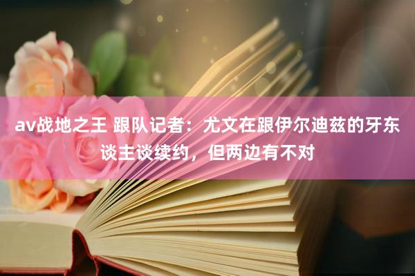 av战地之王 跟队记者：尤文在跟伊尔迪兹的牙东谈主谈续约，但两边有不对