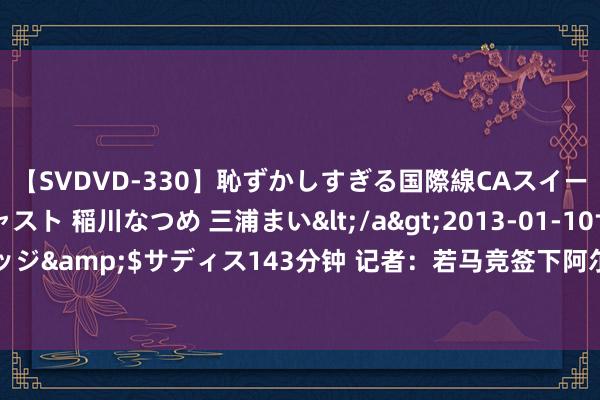 【SVDVD-330】恥ずかしすぎる国際線CAスイートクラス研修 Wキャスト 稲川なつめ 三浦まい</a>2013-01-10サディスティックヴィレッジ&$サディス143分钟 记者：若马竞签下阿尔瓦雷斯，可能4000万欧放奥莫罗迪翁去切尔西