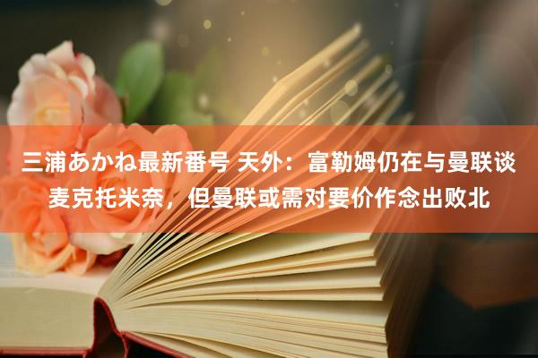 三浦あかね最新番号 天外：富勒姆仍在与曼联谈麦克托米奈，但曼联或需对要价作念出败北