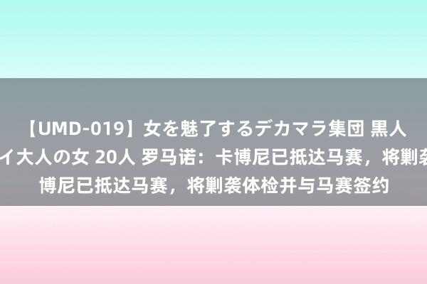 【UMD-019】女を魅了するデカマラ集団 黒人ナンパ エロくてイイ大人の女 20人 罗马诺：卡博尼已抵达马赛，将剿袭体检并与马赛签约