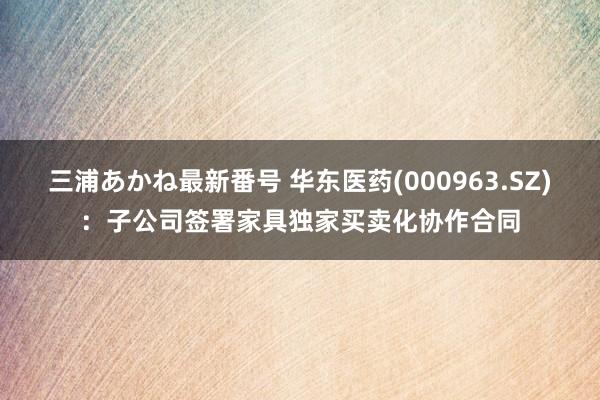 三浦あかね最新番号 华东医药(000963.SZ)：子公司签署家具独家买卖化协作合同