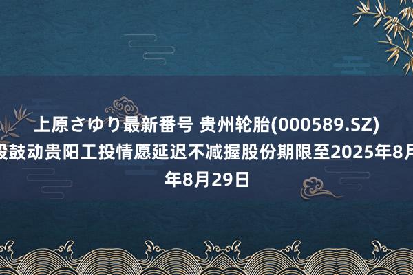 上原さゆり最新番号 贵州轮胎(000589.SZ)：控股鼓动贵阳工投情愿延迟不减握股份期限至2025年8月29日