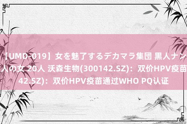 【UMD-019】女を魅了するデカマラ集団 黒人ナンパ エロくてイイ大人の女 20人 沃森生物(300142.SZ)：双价HPV疫苗通过WHO PQ认证