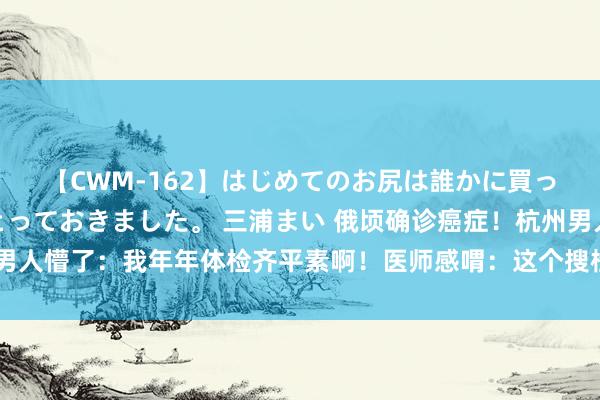 【CWM-162】はじめてのお尻は誰かに買って欲しくて今日までとっておきました。 三浦まい 俄顷确诊癌症！杭州男人懵了：我年年体检齐平素啊！医师感喟：这个搜检好多东说念主齐不作念