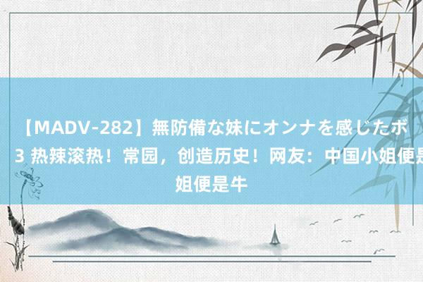 【MADV-282】無防備な妹にオンナを感じたボク。 3 热辣滚热！常园，创造历史！网友：中国小姐便是牛