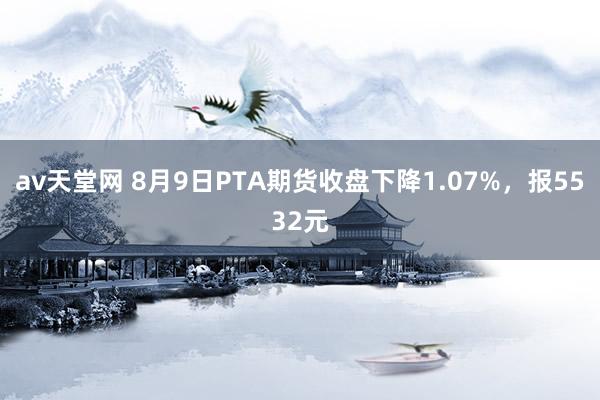 av天堂网 8月9日PTA期货收盘下降1.07%，报5532元