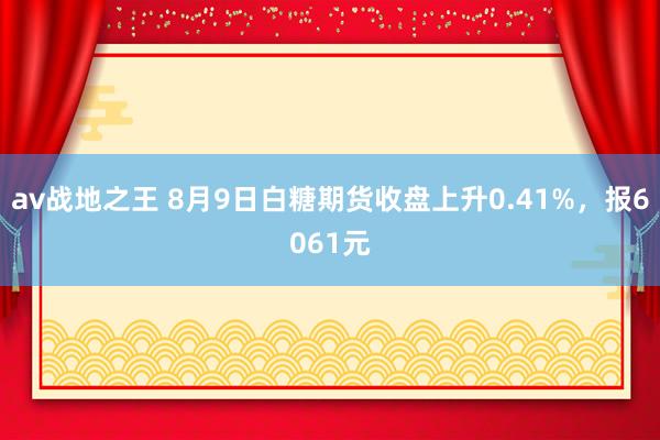 av战地之王 8月9日白糖期货收盘上升0.41%，报6061元