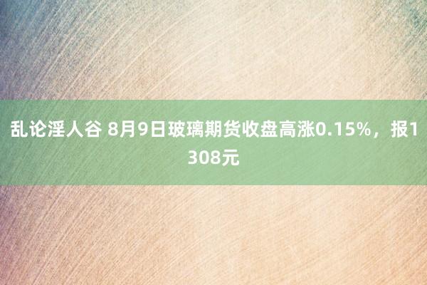 乱论淫人谷 8月9日玻璃期货收盘高涨0.15%，报1308元