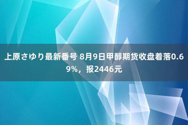 上原さゆり最新番号 8月9日甲醇期货收盘着落0.69%，报2446元