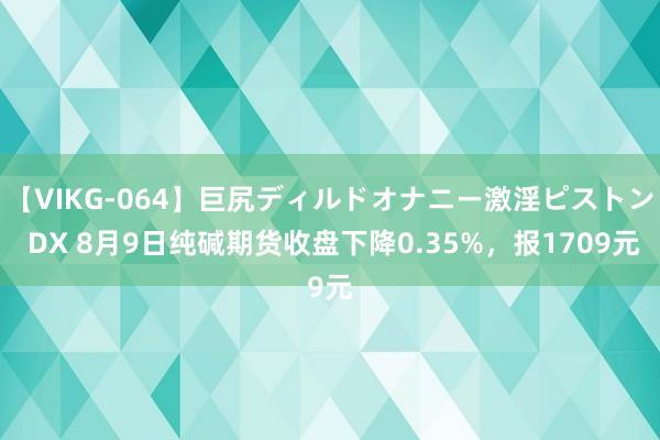 【VIKG-064】巨尻ディルドオナニー激淫ピストン DX 8月9日纯碱期货收盘下降0.35%，报1709元