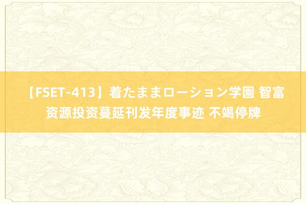 【FSET-413】着たままローション学園 智富资源投资蔓延刊发年度事迹 不竭停牌