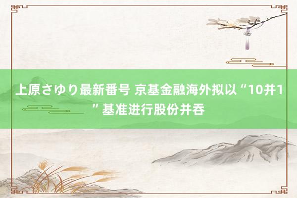 上原さゆり最新番号 京基金融海外拟以“10并1”基准进行股份并吞