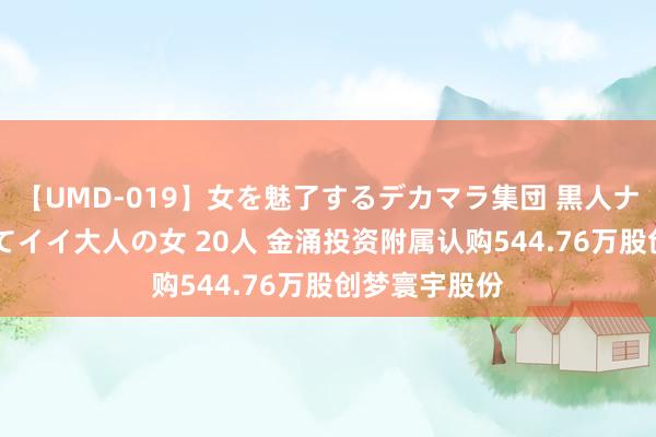 【UMD-019】女を魅了するデカマラ集団 黒人ナンパ エロくてイイ大人の女 20人 金涌投资附属认购544.76万股创梦寰宇股份