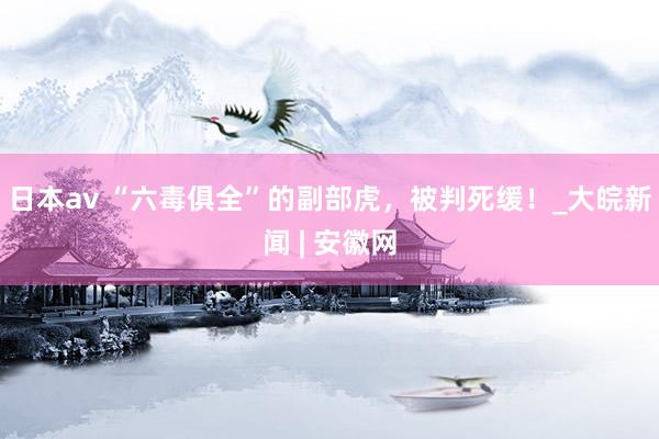 日本av “六毒俱全”的副部虎，被判死缓！_大皖新闻 | 安徽网