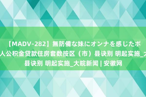 【MADV-282】無防備な妹にオンナを感じたボク。 3 四川成王人公积金贷款住房套数按区（市）县诀别 明起实施_大皖新闻 | 安徽网