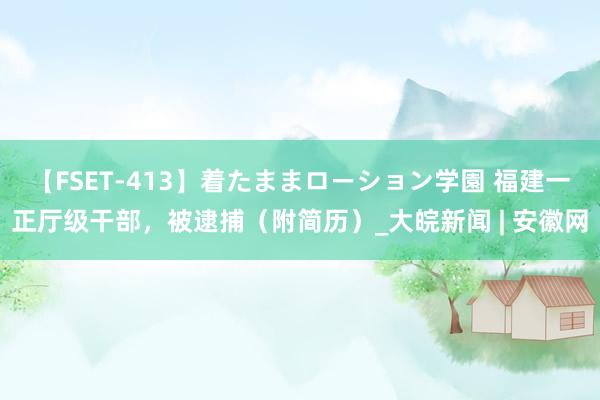 【FSET-413】着たままローション学園 福建一正厅级干部，被逮捕（附简历）_大皖新闻 | 安徽网