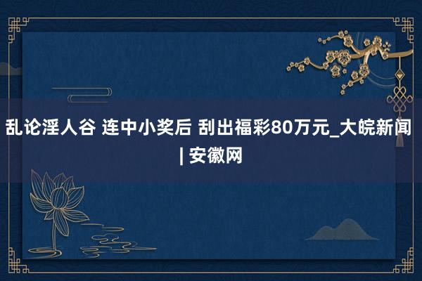 乱论淫人谷 连中小奖后 刮出福彩80万元_大皖新闻 | 安徽网