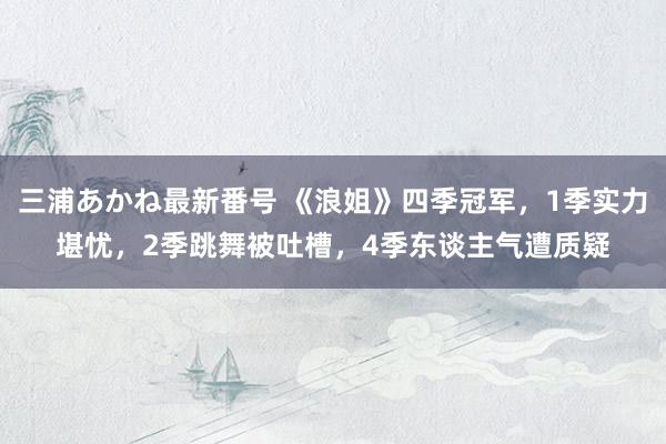 三浦あかね最新番号 《浪姐》四季冠军，1季实力堪忧，2季跳舞被吐槽，4季东谈主气遭质疑