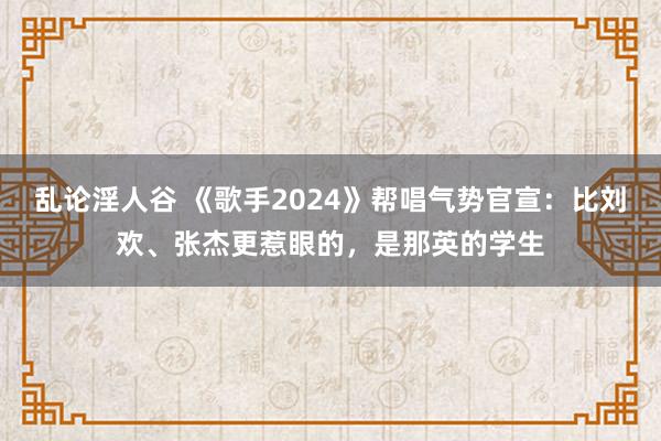 乱论淫人谷 《歌手2024》帮唱气势官宣：比刘欢、张杰更惹眼的，是那英的学生